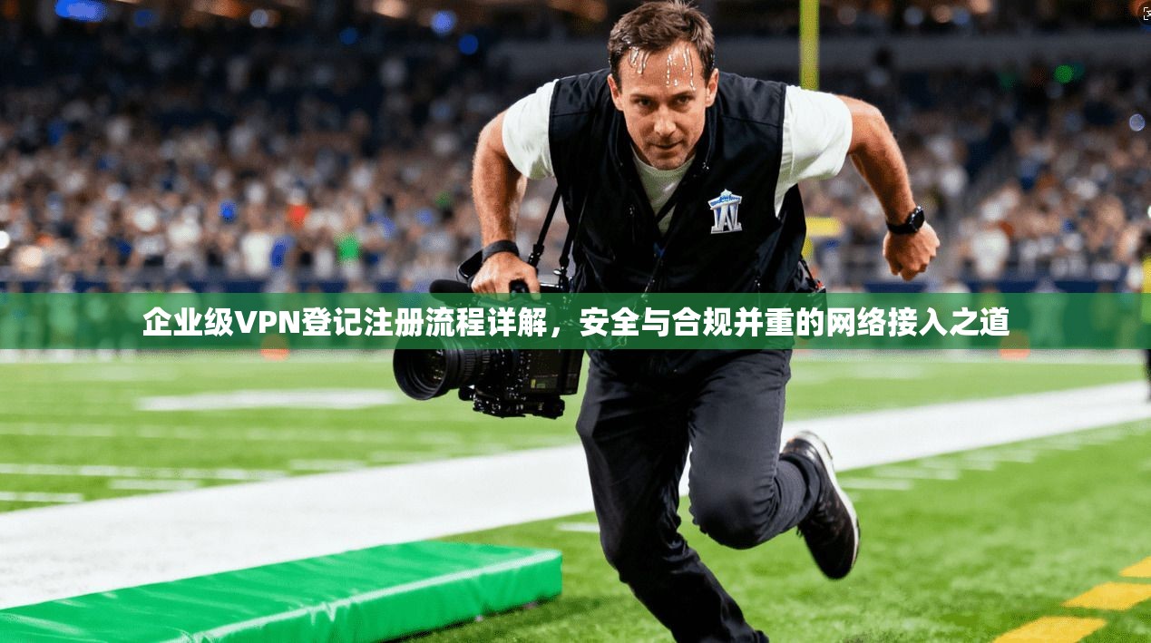 企业级VPN登记注册流程详解，安全与合规并重的网络接入之道