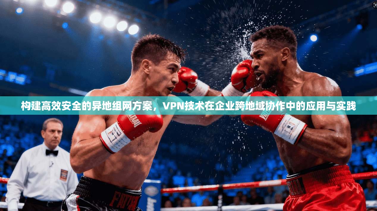 构建高效安全的异地组网方案，VPN技术在企业跨地域协作中的应用与实践