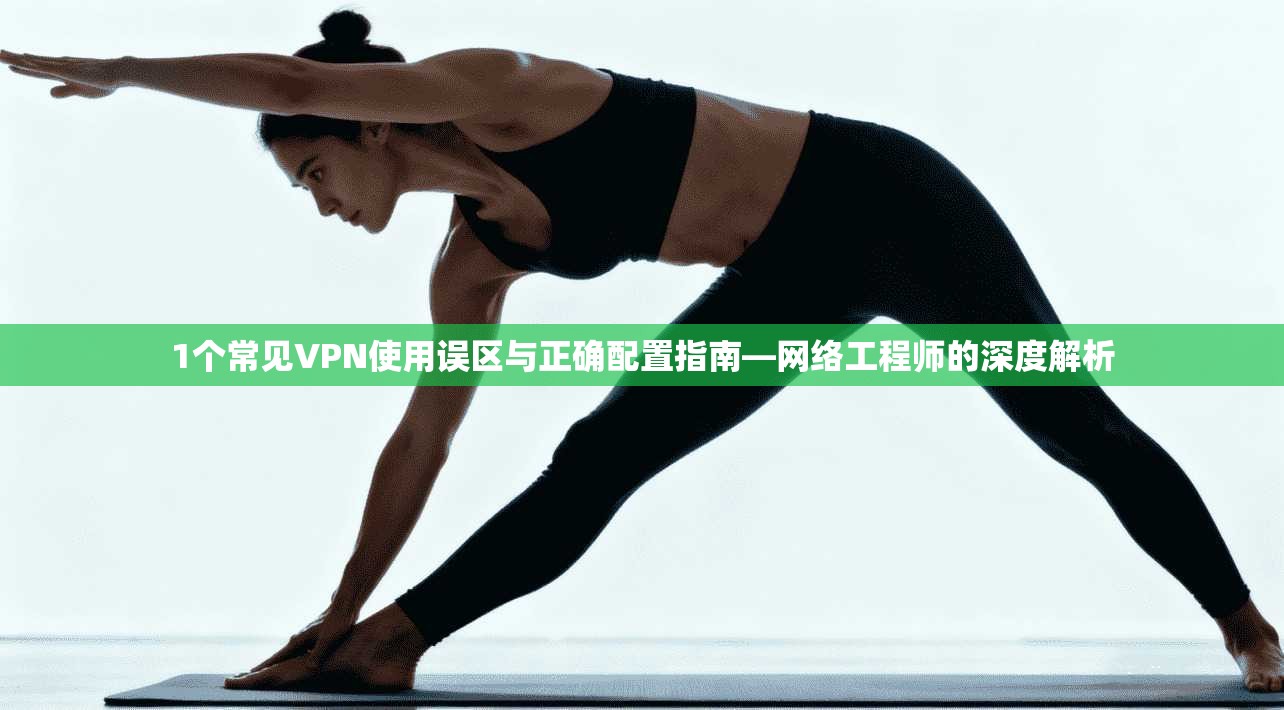 1个常见VPN使用误区与正确配置指南—网络工程师的深度解析