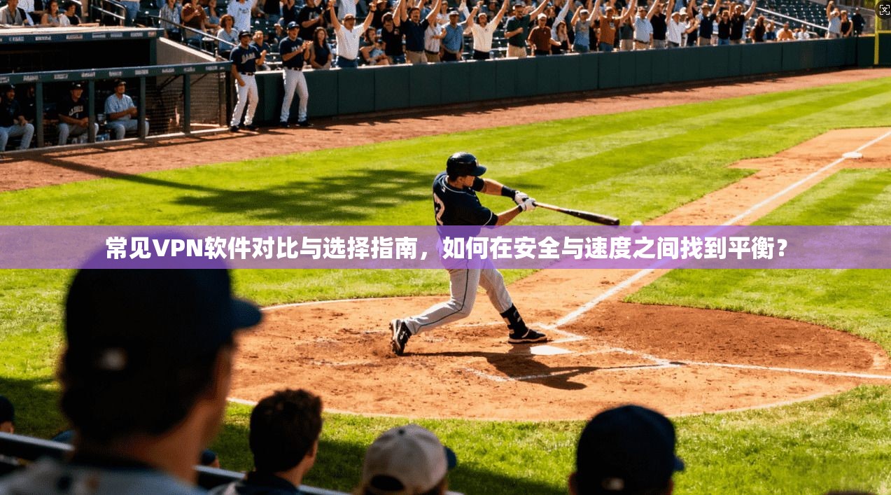 常见VPN软件对比与选择指南，如何在安全与速度之间找到平衡？