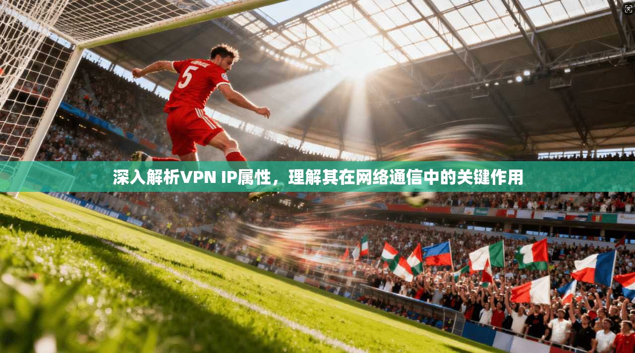 深入解析VPN IP属性，理解其在网络通信中的关键作用