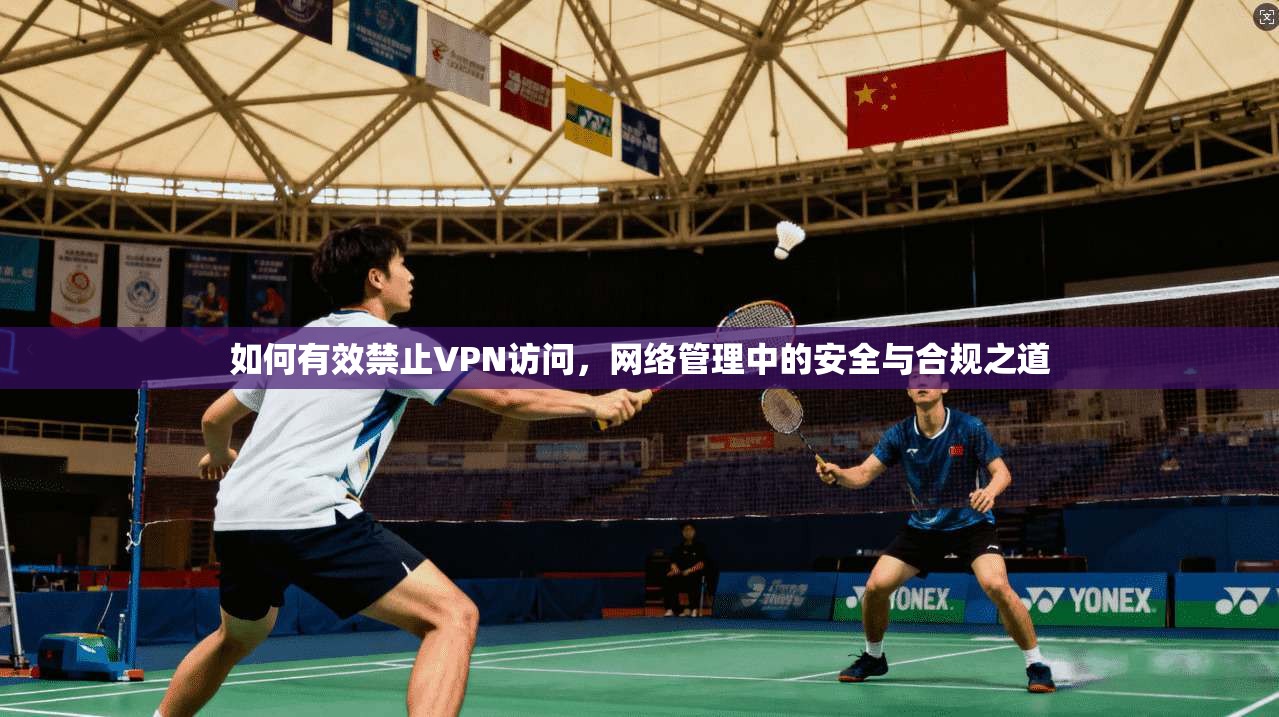 如何有效禁止VPN访问，网络管理中的安全与合规之道