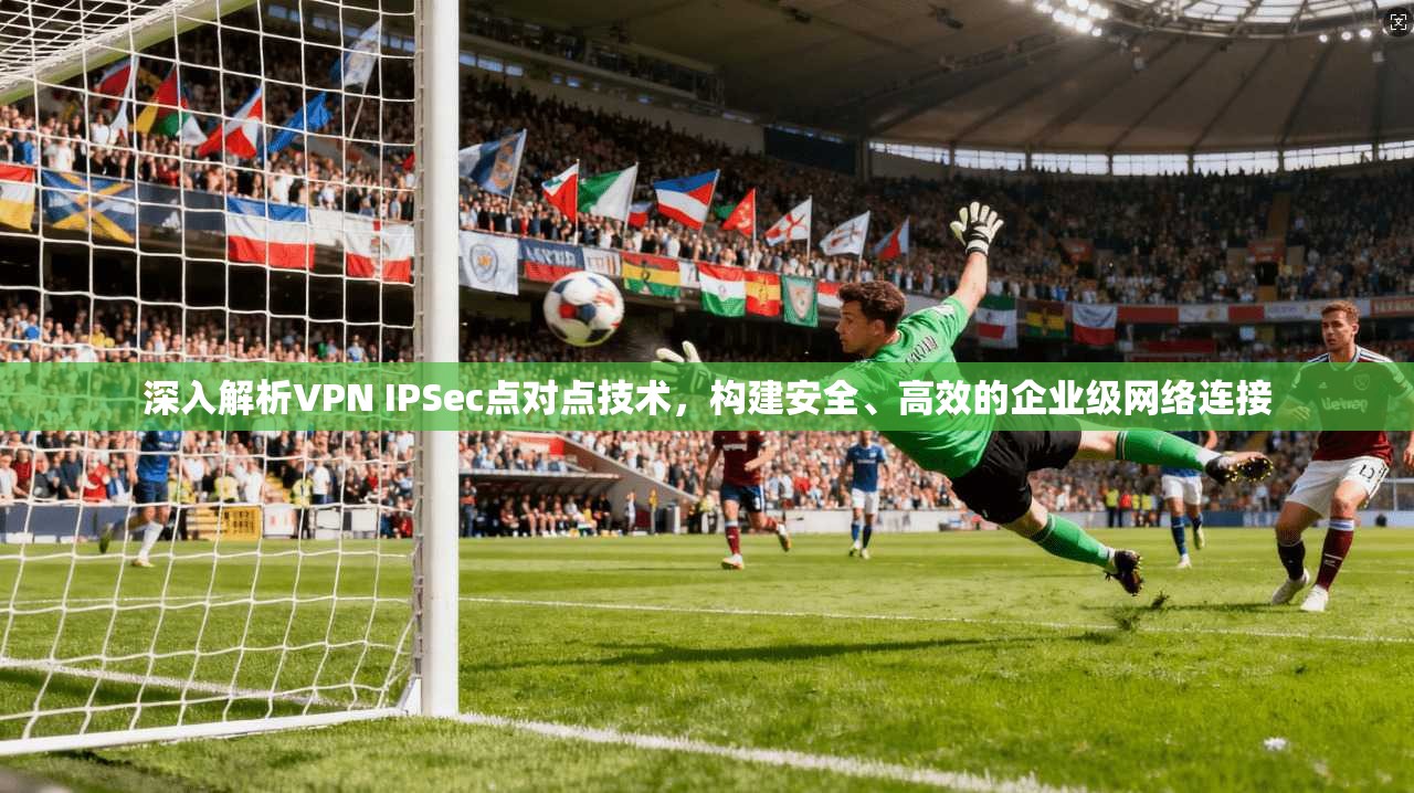 深入解析VPN IPSec点对点技术，构建安全、高效的企业级网络连接