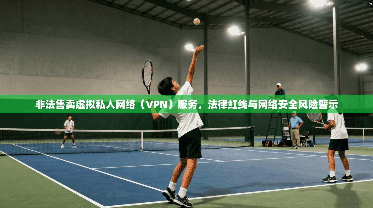 非法售卖虚拟私人网络（VPN）服务，法律红线与网络安全风险警示