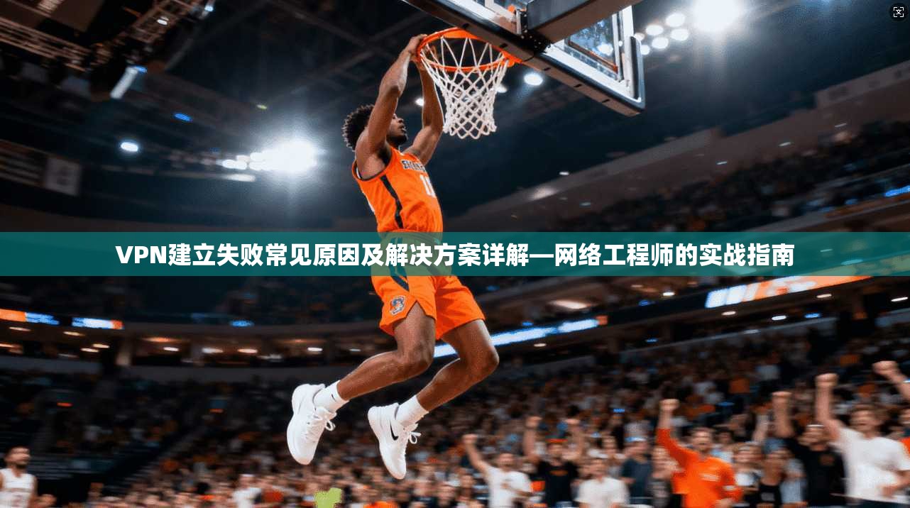 VPN建立失败常见原因及解决方案详解—网络工程师的实战指南