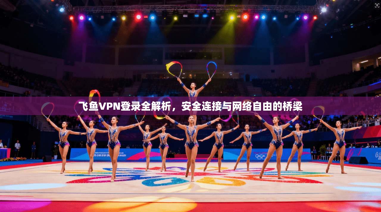 飞鱼VPN登录全解析，安全连接与网络自由的桥梁