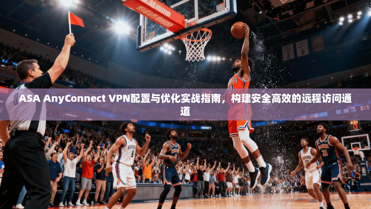 ASA AnyConnect VPN配置与优化实战指南，构建安全高效的远程访问通道