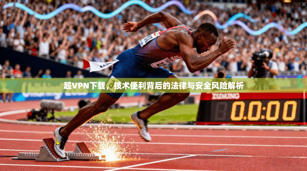超VPN下载，技术便利背后的法律与安全风险解析