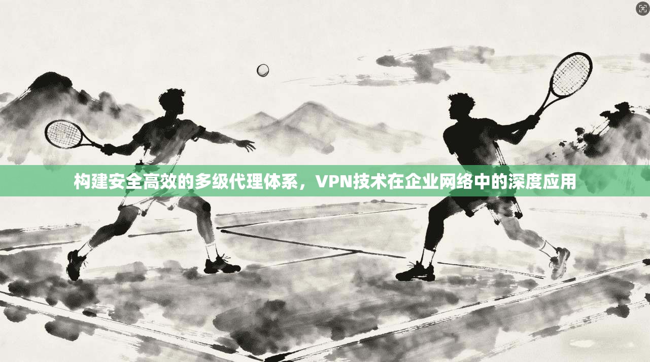 构建安全高效的多级代理体系，VPN技术在企业网络中的深度应用