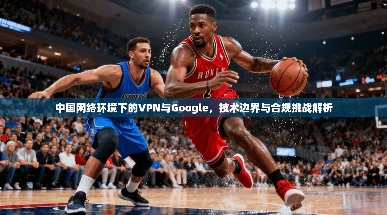 中国网络环境下的VPN与Google，技术边界与合规挑战解析