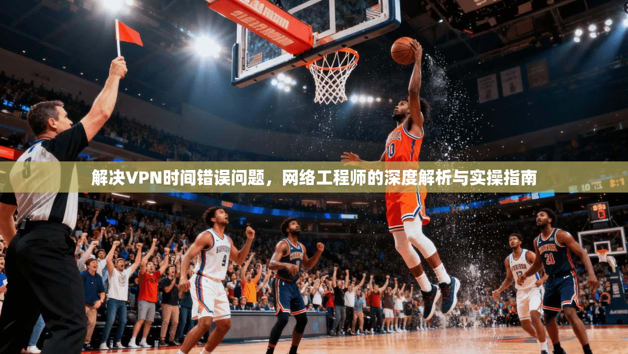 解决VPN时间错误问题，网络工程师的深度解析与实操指南