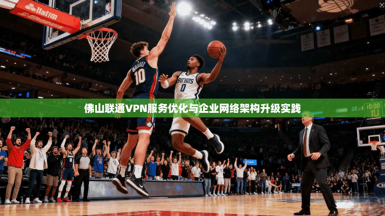 佛山联通VPN服务优化与企业网络架构升级实践