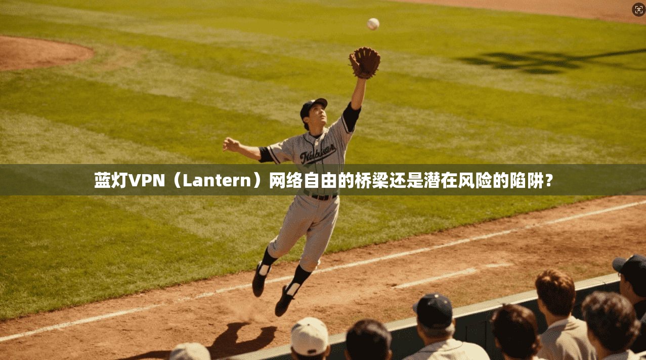 蓝灯VPN（Lantern）网络自由的桥梁还是潜在风险的陷阱？