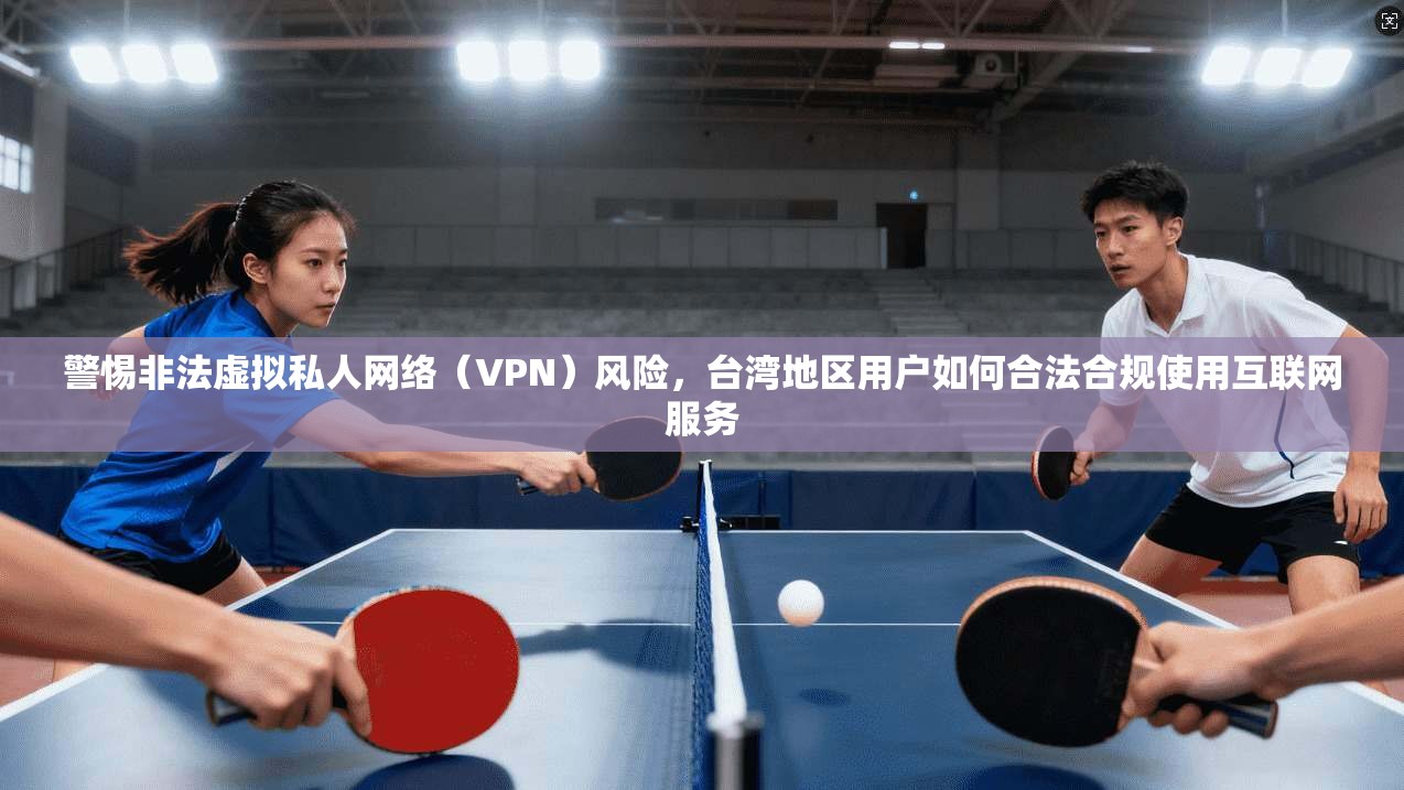 警惕非法虚拟私人网络（VPN）风险，台湾地区用户如何合法合规使用互联网服务