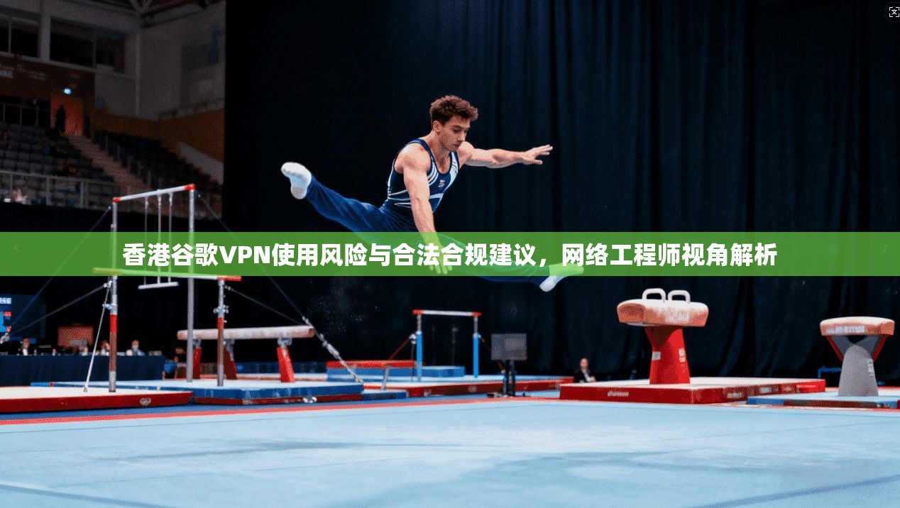 香港谷歌VPN使用风险与合法合规建议，网络工程师视角解析