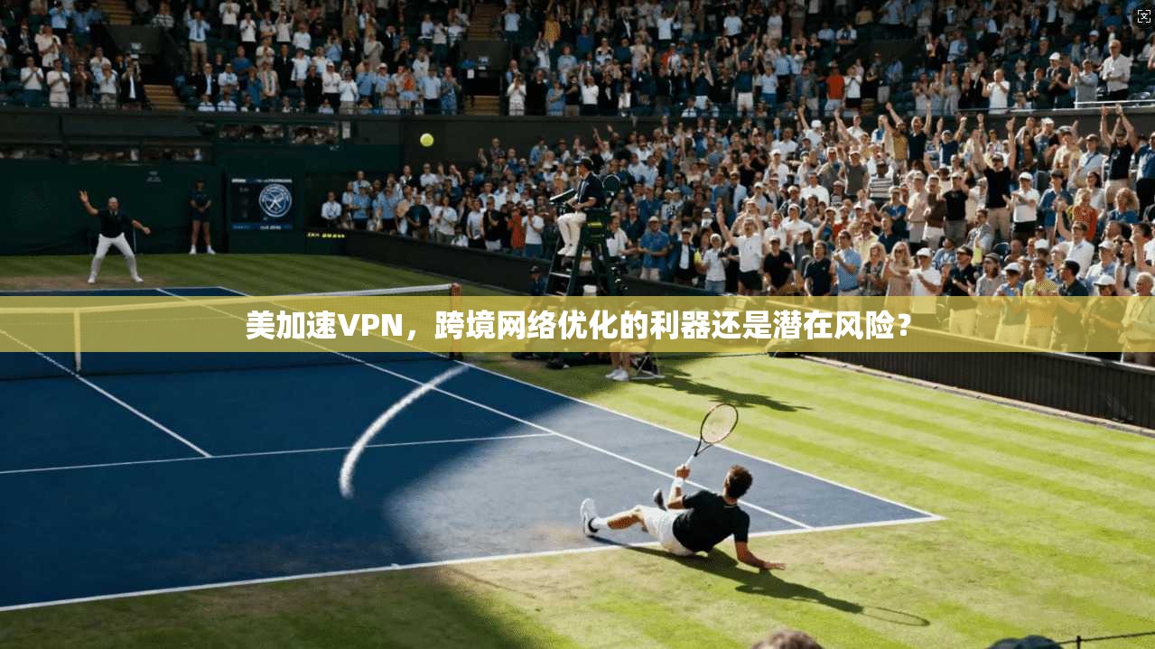 美加速VPN，跨境网络优化的利器还是潜在风险？