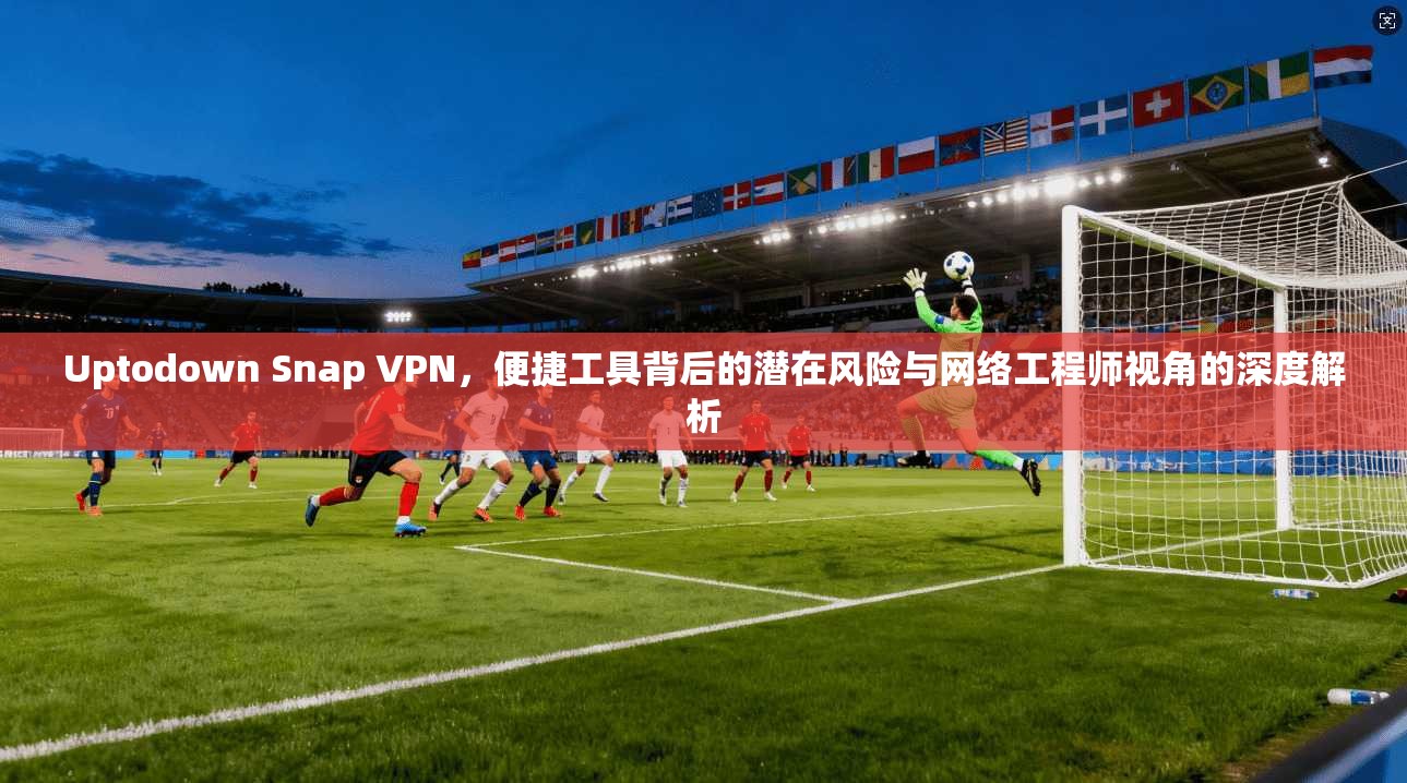 Uptodown Snap VPN，便捷工具背后的潜在风险与网络工程师视角的深度解析
