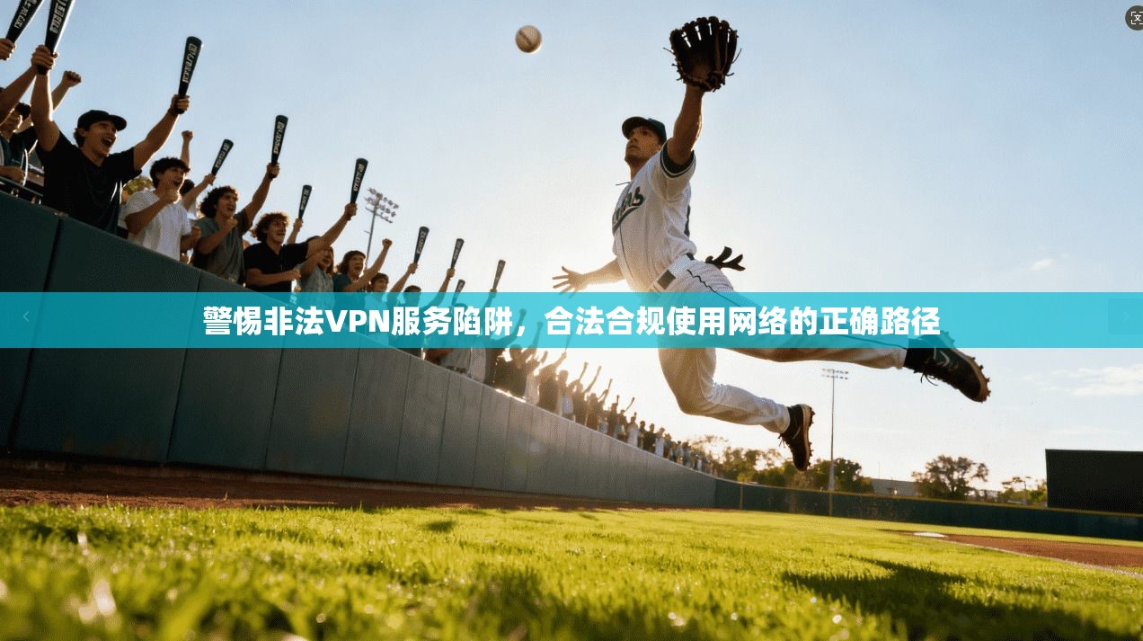 警惕非法VPN服务陷阱，合法合规使用网络的正确路径