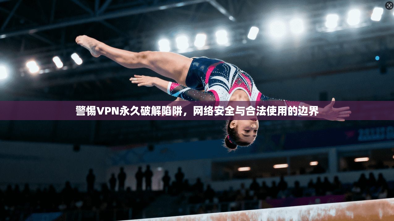 警惕VPN永久破解陷阱，网络安全与合法使用的边界
