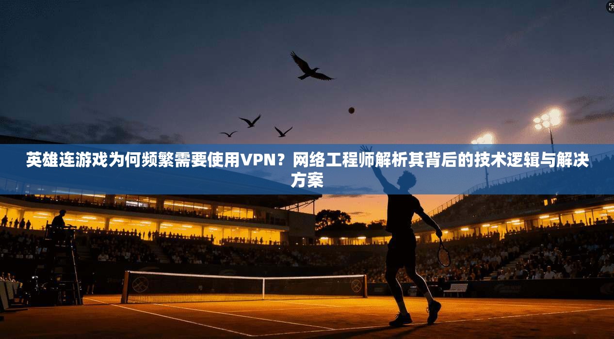 英雄连游戏为何频繁需要使用VPN？网络工程师解析其背后的技术逻辑与解决方案