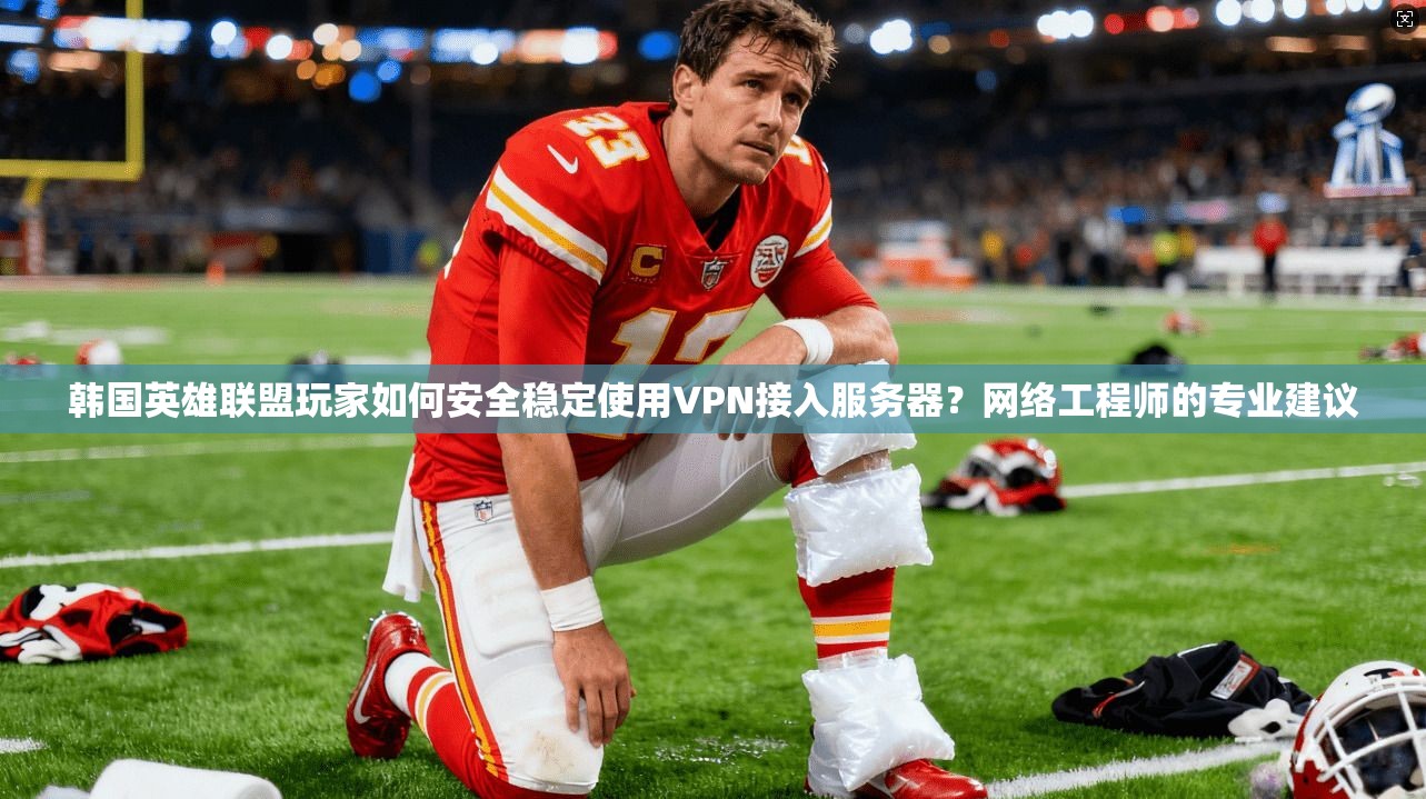 韩国英雄联盟玩家如何安全稳定使用VPN接入服务器？网络工程师的专业建议
