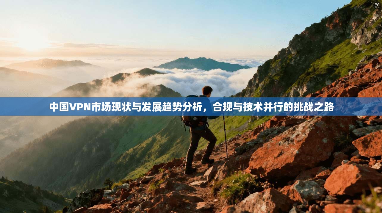 中国VPN市场现状与发展趋势分析，合规与技术并行的挑战之路