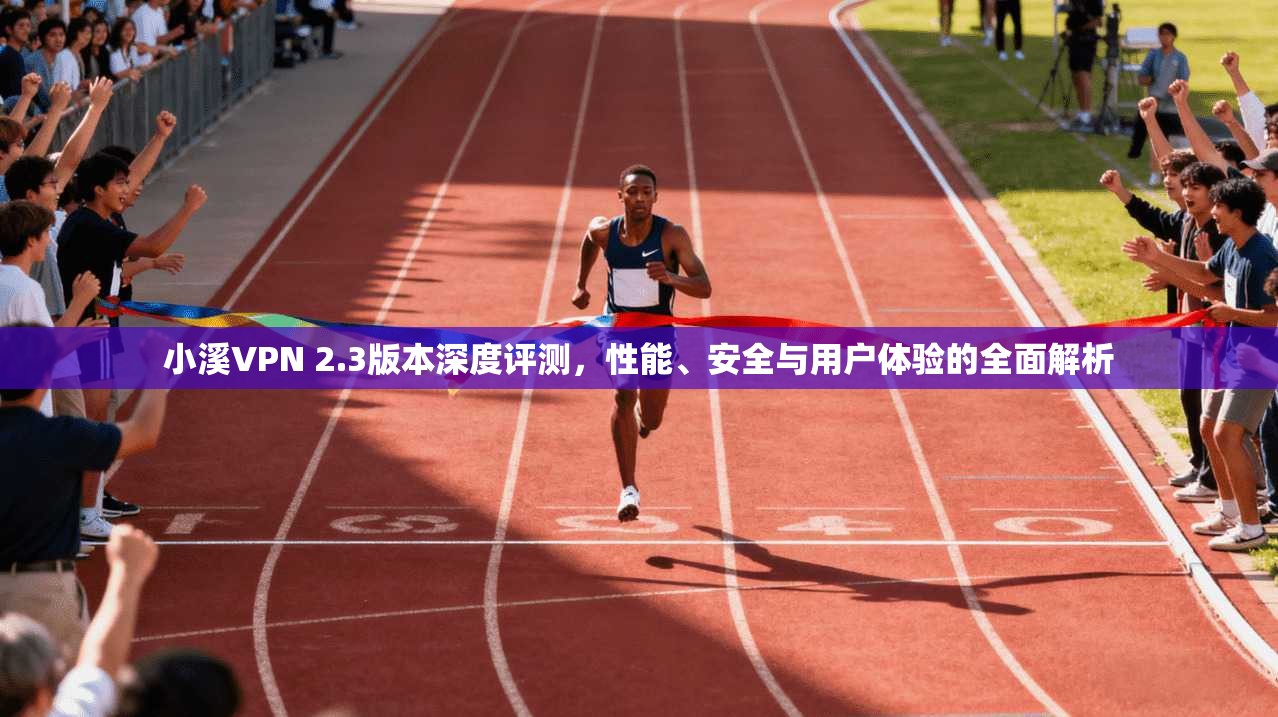 小溪VPN 2.3版本深度评测，性能、安全与用户体验的全面解析