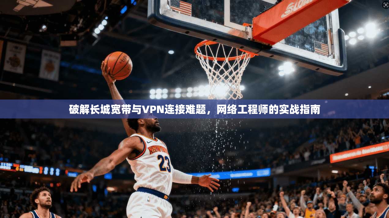 破解长城宽带与VPN连接难题，网络工程师的实战指南