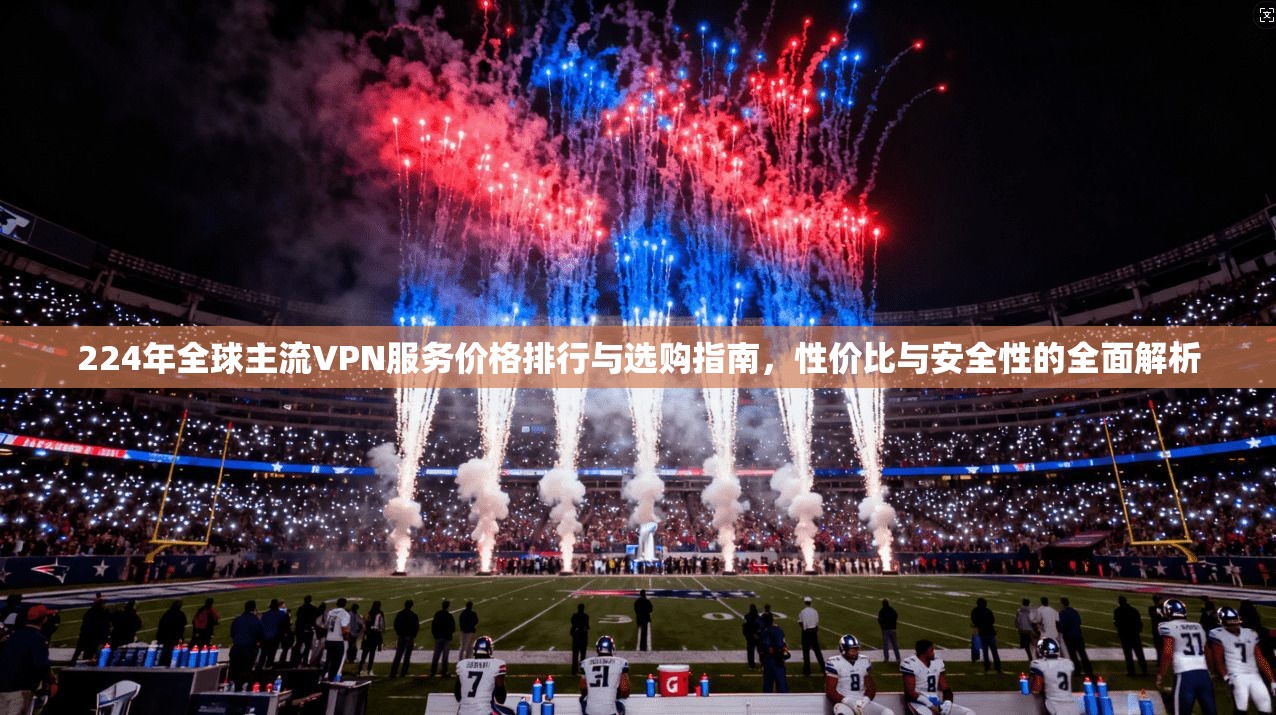 224年全球主流VPN服务价格排行与选购指南，性价比与安全性的全面解析