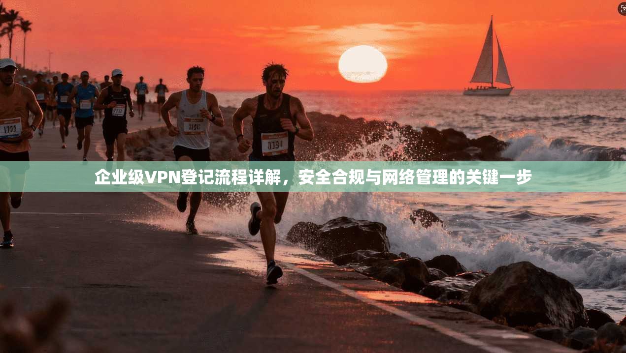 企业级VPN登记流程详解，安全合规与网络管理的关键一步