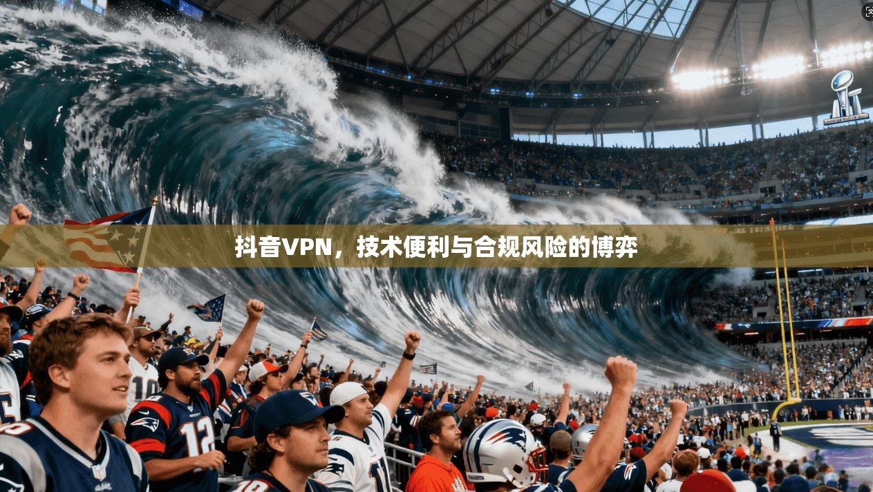 抖音VPN，技术便利与合规风险的博弈