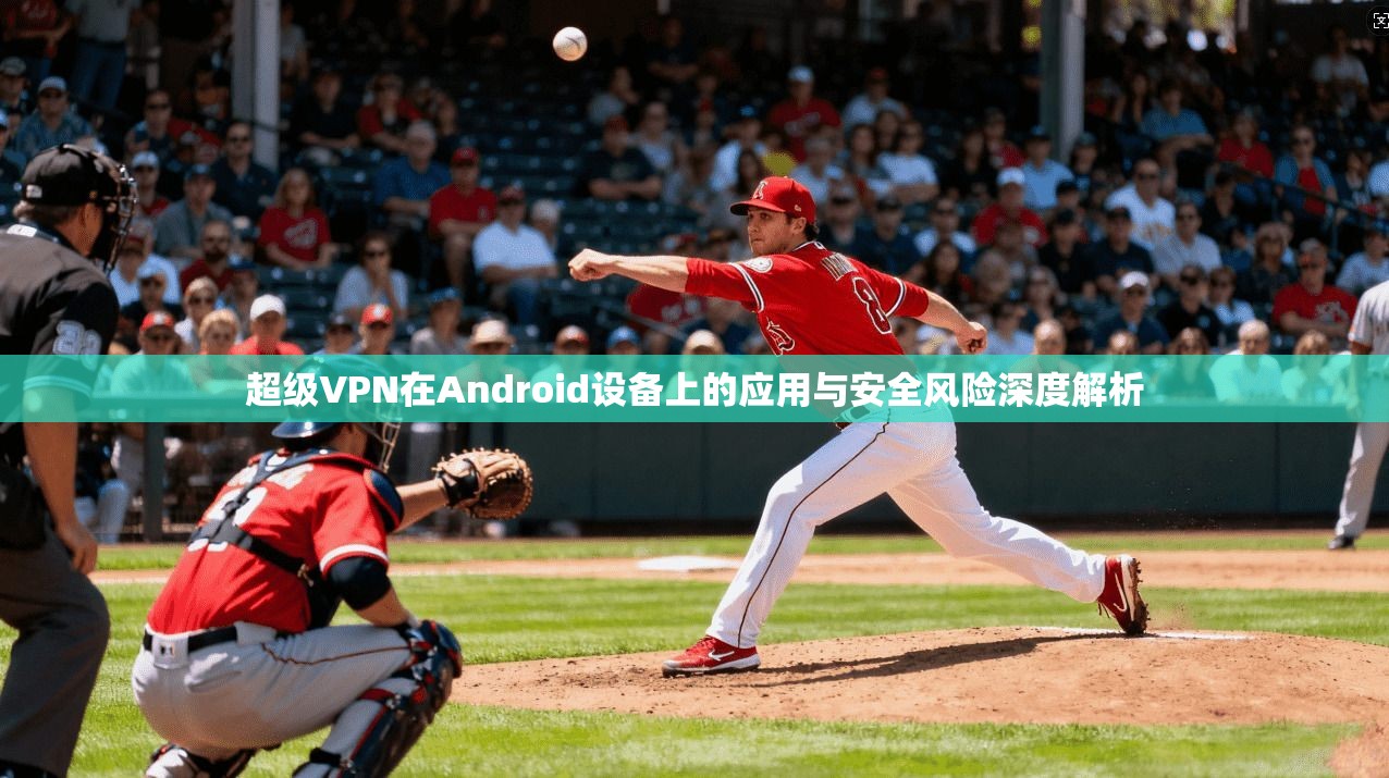 超级VPN在Android设备上的应用与安全风险深度解析