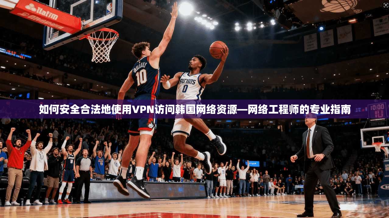 如何安全合法地使用VPN访问韩国网络资源—网络工程师的专业指南