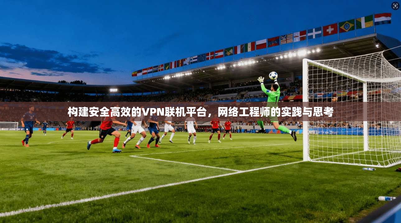 构建安全高效的VPN联机平台，网络工程师的实践与思考