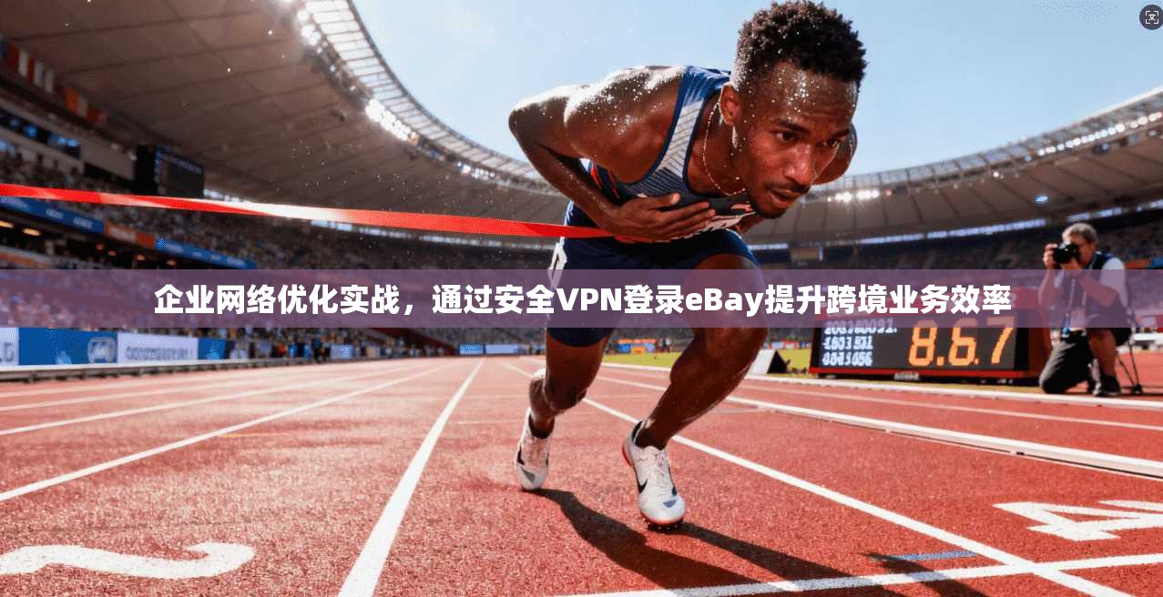 企业网络优化实战，通过安全VPN登录eBay提升跨境业务效率