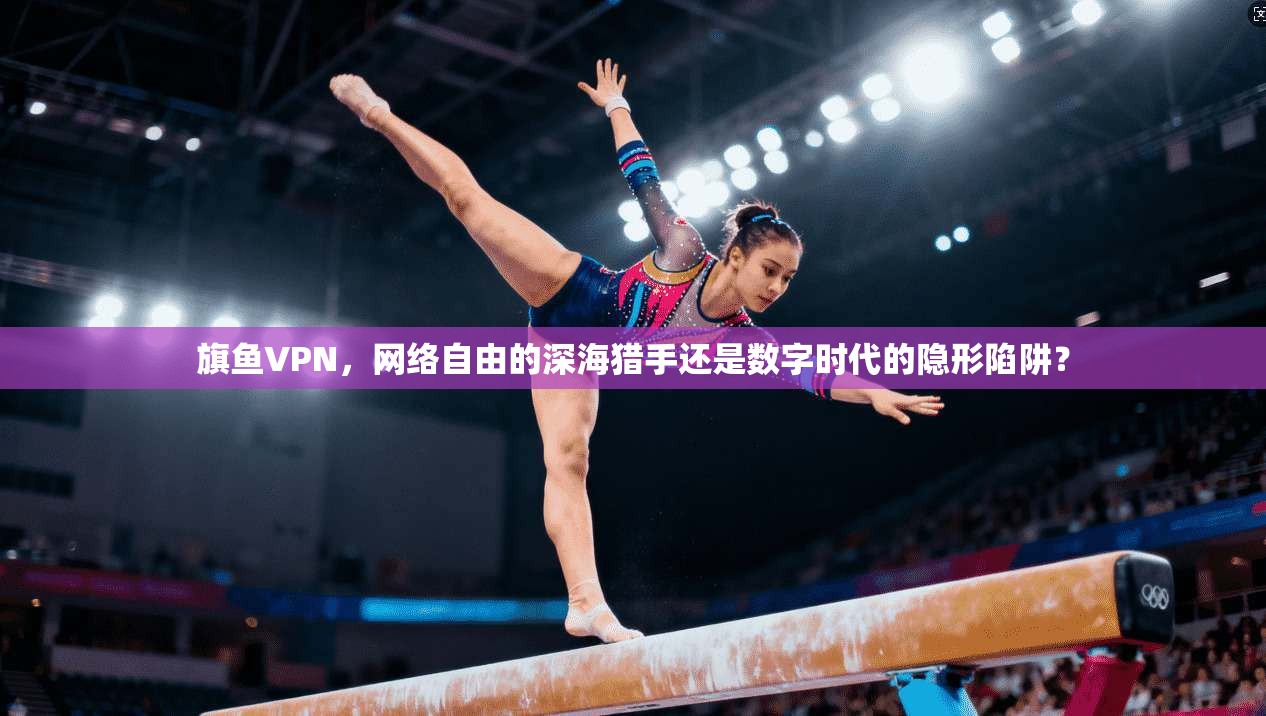 旗鱼VPN，网络自由的深海猎手还是数字时代的隐形陷阱？