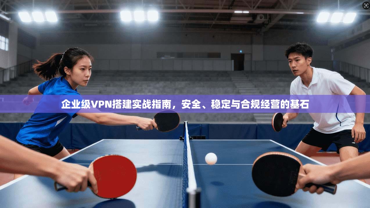 企业级VPN搭建实战指南，安全、稳定与合规经营的基石