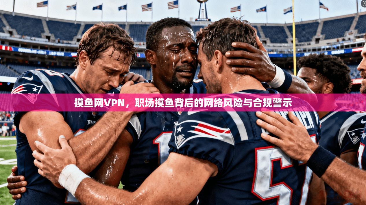 摸鱼网VPN，职场摸鱼背后的网络风险与合规警示
