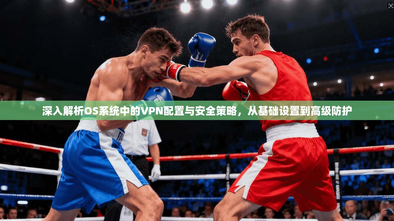 深入解析OS系统中的VPN配置与安全策略，从基础设置到高级防护