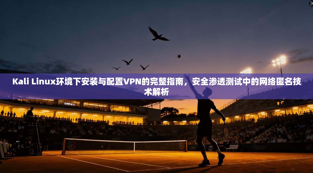 Kali Linux环境下安装与配置VPN的完整指南,安全渗透测试中的网络匿名技术解析