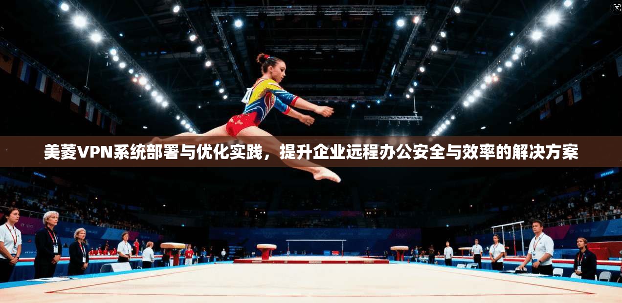 美菱VPN系统部署与优化实践，提升企业远程办公安全与效率的解决方案