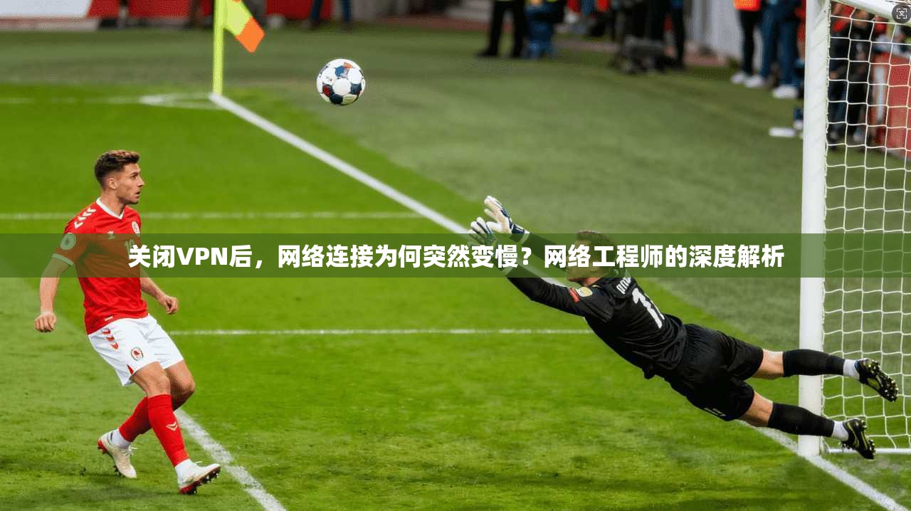 关闭VPN后，网络连接为何突然变慢？网络工程师的深度解析