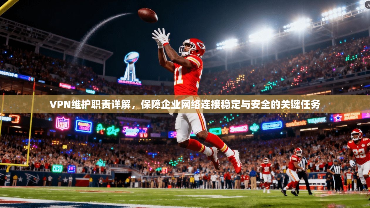 VPN维护职责详解，保障企业网络连接稳定与安全的关键任务