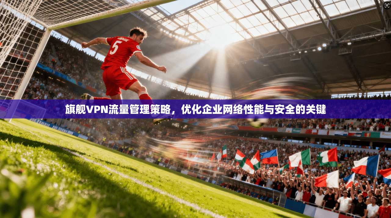 旗舰VPN流量管理策略，优化企业网络性能与安全的关键