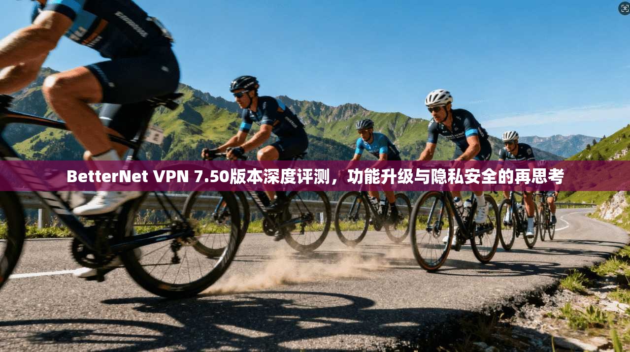 BetterNet VPN 7.50版本深度评测，功能升级与隐私安全的再思考