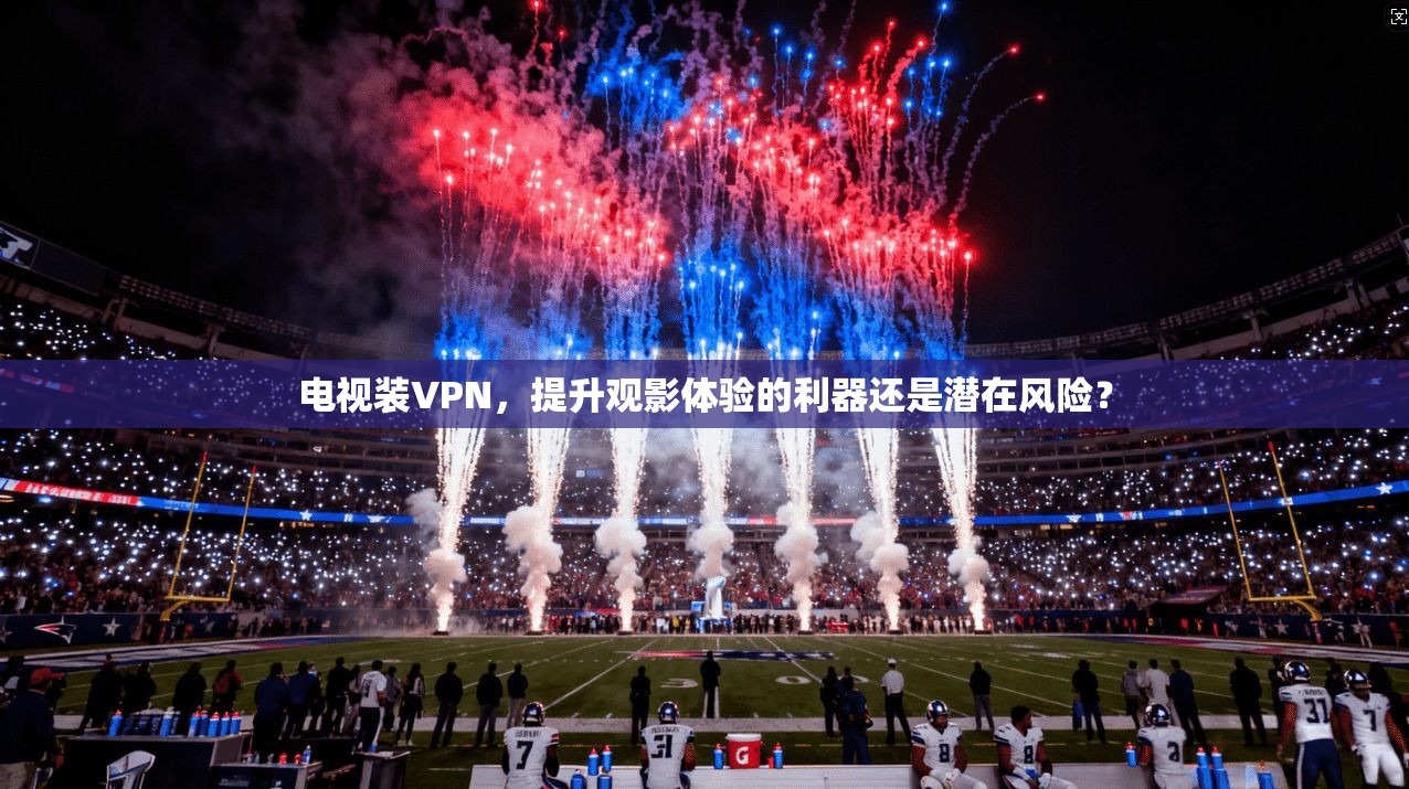 电视装VPN，提升观影体验的利器还是潜在风险？