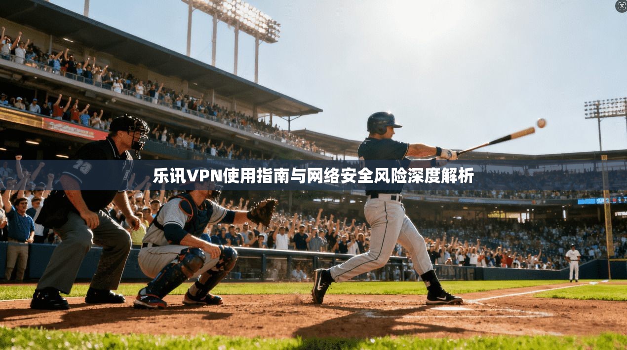 乐讯VPN使用指南与网络安全风险深度解析