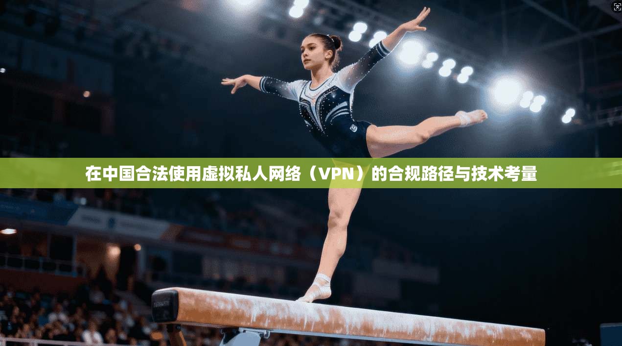 在中国合法使用虚拟私人网络(VPN)的合规路径与技术考量 在中国合法使用虚拟私人网络(VPN)的合规路径与技术考量