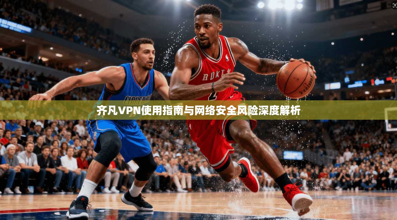 齐凡VPN使用指南与网络安全风险深度解析