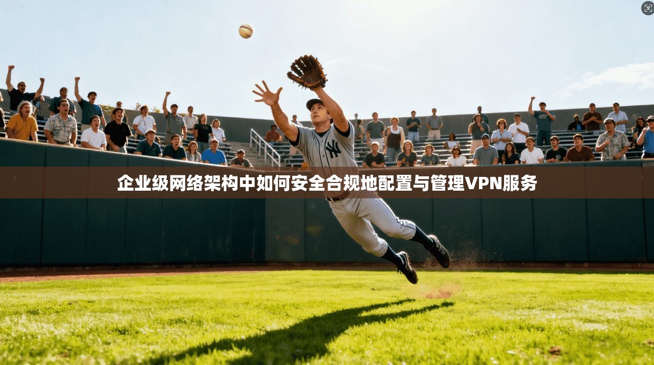 企业级网络架构中如何安全合规地配置与管理VPN服务 企业级网络架构中如何安全合规地配置与管理VPN服务